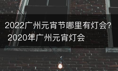2022广州元宵节哪里有灯会？ 2020年广州元宵灯会