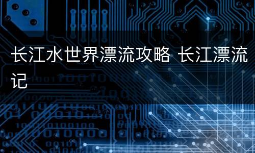 长江水世界漂流攻略 长江漂流记