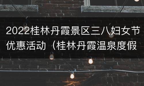 2022桂林丹霞景区三八妇女节优惠活动（桂林丹霞温泉度假景区）