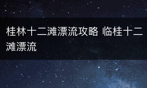 桂林十二滩漂流攻略 临桂十二滩漂流