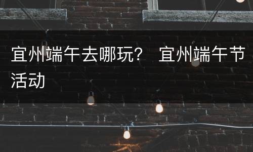 宜州端午去哪玩？ 宜州端午节活动