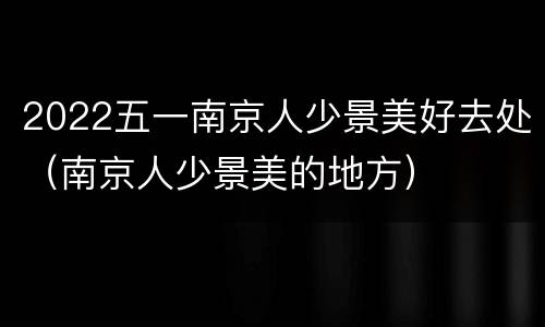 2022五一南京人少景美好去处（南京人少景美的地方）