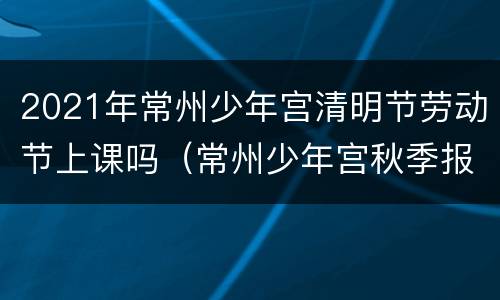 2021年常州少年宫清明节劳动节上课吗（常州少年宫秋季报名时间）