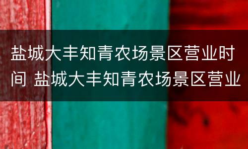 盐城大丰知青农场景区营业时间 盐城大丰知青农场景区营业时间表