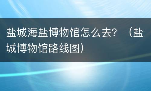 盐城海盐博物馆怎么去？（盐城博物馆路线图）