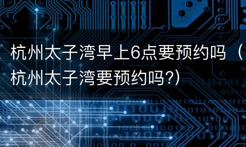 杭州太子湾早上6点要预约吗（杭州太子湾要预约吗?）