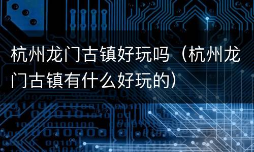 杭州龙门古镇好玩吗（杭州龙门古镇有什么好玩的）