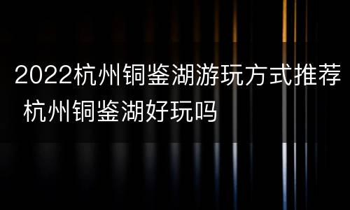 2022杭州铜鉴湖游玩方式推荐 杭州铜鉴湖好玩吗