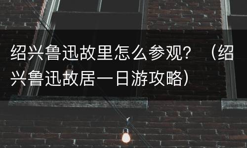 绍兴鲁迅故里怎么参观？（绍兴鲁迅故居一日游攻略）