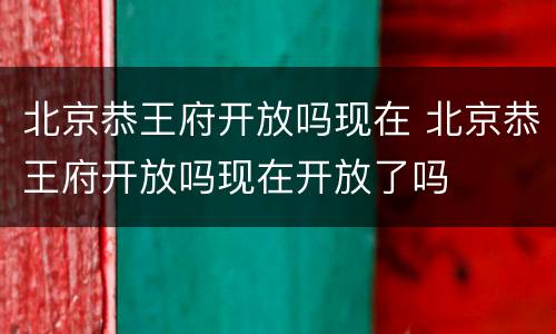 北京恭王府开放吗现在 北京恭王府开放吗现在开放了吗