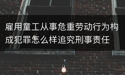 雇用童工从事危重劳动行为构成犯罪怎么样追究刑事责任