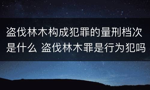 盗伐林木构成犯罪的量刑档次是什么 盗伐林木罪是行为犯吗