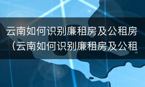 云南如何识别廉租房及公租房（云南如何识别廉租房及公租房名单）
