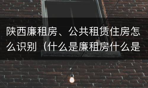 陕西廉租房、公共租赁住房怎么识别（什么是廉租房什么是公租房）