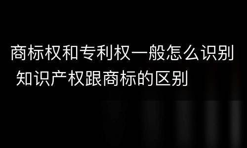商标权和专利权一般怎么识别 知识产权跟商标的区别
