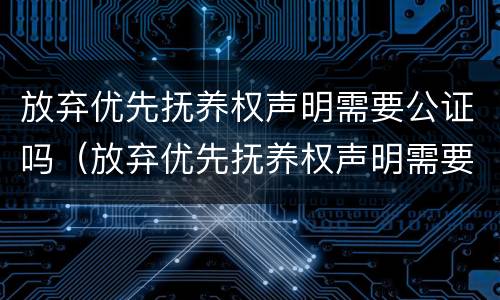 放弃优先抚养权声明需要公证吗（放弃优先抚养权声明需要公证吗怎么办）