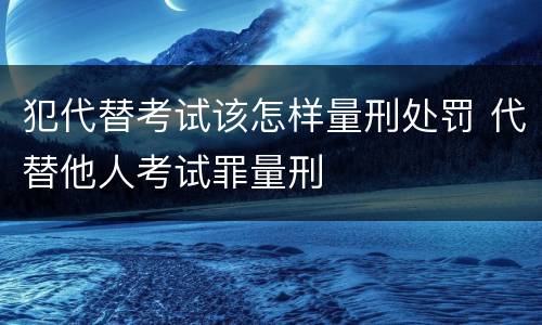 犯代替考试该怎样量刑处罚 代替他人考试罪量刑