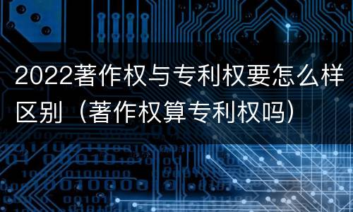 2022著作权与专利权要怎么样区别（著作权算专利权吗）