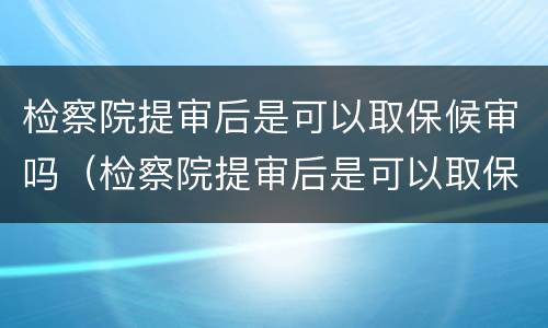 检察院提审后是可以取保候审吗（检察院提审后是可以取保候审吗）