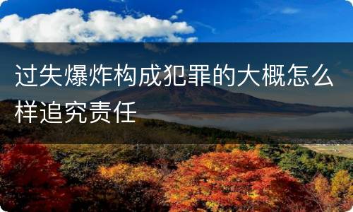 过失爆炸构成犯罪的大概怎么样追究责任