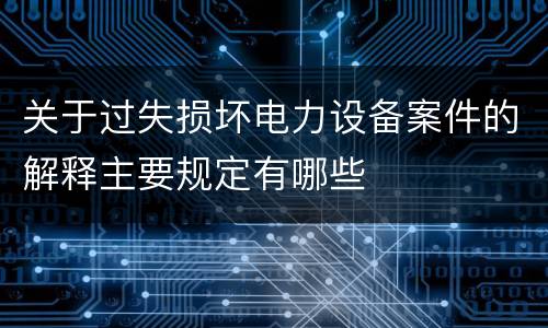 关于过失损坏电力设备案件的解释主要规定有哪些