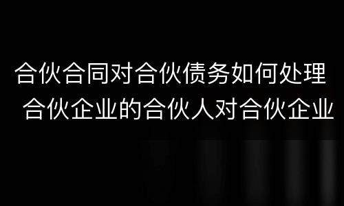 合伙合同对合伙债务如何处理 合伙企业的合伙人对合伙企业债务如何承担