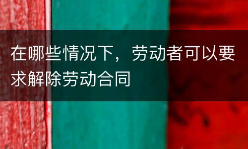 在哪些情况下，劳动者可以要求解除劳动合同