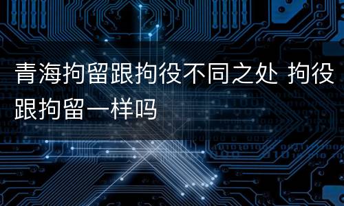 青海拘留跟拘役不同之处 拘役跟拘留一样吗