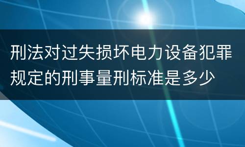 刑法对过失损坏电力设备犯罪规定的刑事量刑标准是多少