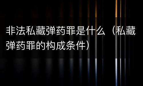 非法私藏弹药罪是什么（私藏弹药罪的构成条件）