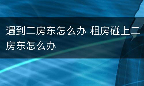 遇到二房东怎么办 租房碰上二房东怎么办