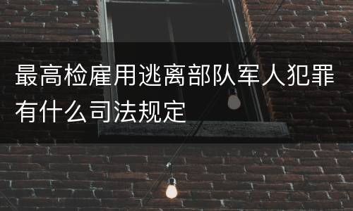 最高检雇用逃离部队军人犯罪有什么司法规定
