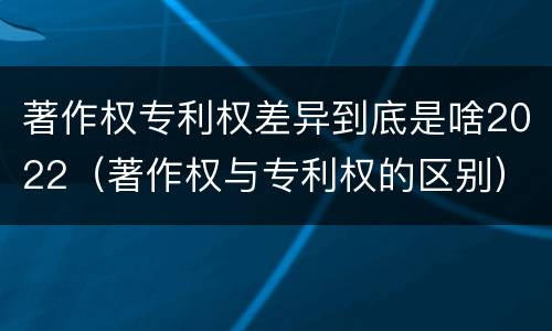 著作权专利权差异到底是啥2022（著作权与专利权的区别）
