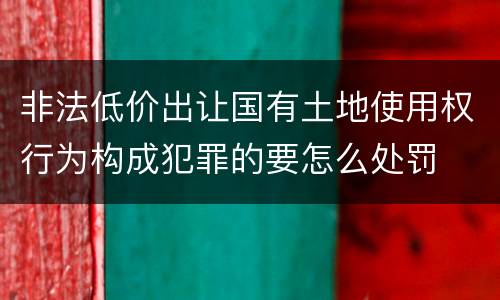 非法低价出让国有土地使用权行为构成犯罪的要怎么处罚