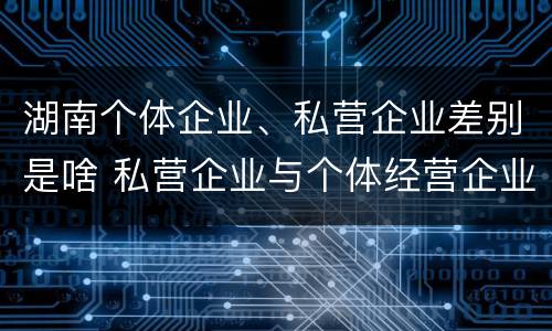 湖南个体企业、私营企业差别是啥 私营企业与个体经营企业的区别