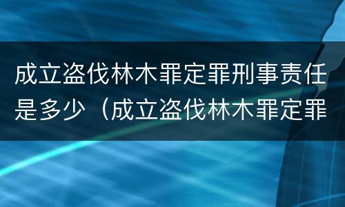 成立盗伐林木罪定罪刑事责任是多少（成立盗伐林木罪定罪刑事责任是多少）
