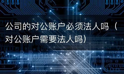 公司的对公账户必须法人吗（对公账户需要法人吗）