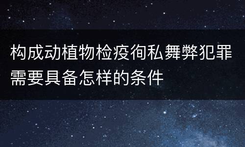 构成动植物检疫徇私舞弊犯罪需要具备怎样的条件