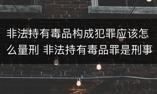 非法持有毒品构成犯罪应该怎么量刑 非法持有毒品罪是刑事犯罪吗