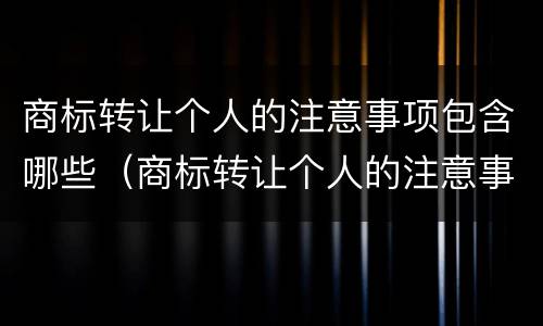 商标转让个人的注意事项包含哪些（商标转让个人的注意事项包含哪些项目）