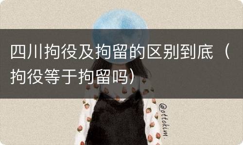 四川拘役及拘留的区别到底（拘役等于拘留吗）