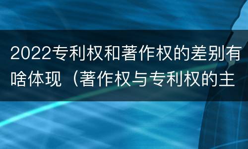 2022专利权和著作权的差别有啥体现（著作权与专利权的主要区别）