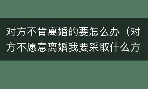 对方不肯离婚的要怎么办（对方不愿意离婚我要采取什么方法才行）