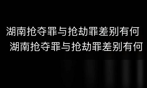 湖南抢夺罪与抢劫罪差别有何 湖南抢夺罪与抢劫罪差别有何区别
