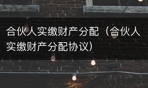 合伙人实缴财产分配（合伙人实缴财产分配协议）