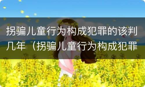 拐骗儿童行为构成犯罪的该判几年（拐骗儿童行为构成犯罪的该判几年呢）