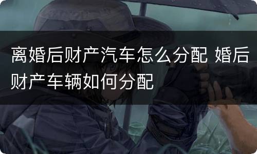 离婚后财产汽车怎么分配 婚后财产车辆如何分配