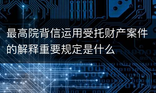 最高院背信运用受托财产案件的解释重要规定是什么