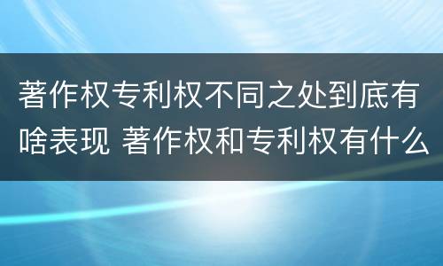 著作权专利权不同之处到底有啥表现 著作权和专利权有什么区别