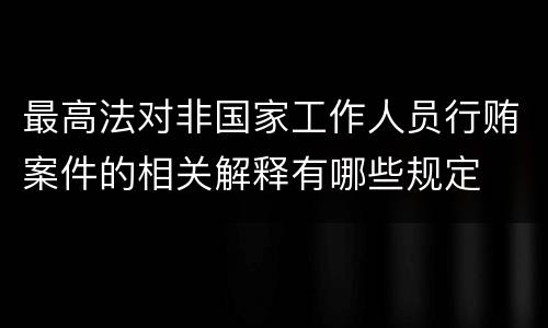 最高法对非国家工作人员行贿案件的相关解释有哪些规定